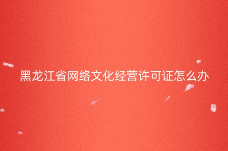 黑龙江省网络文化经营许可证怎么办理