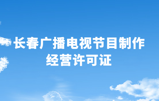 长春广播电视节目制作经营许可证怎么办理,申请条件流程与材料指南